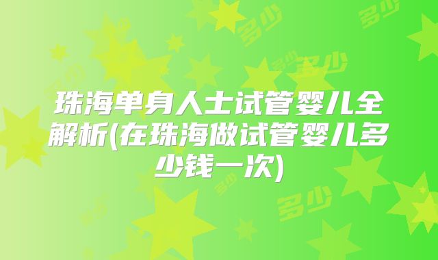珠海单身人士试管婴儿全解析(在珠海做试管婴儿多少钱一次)