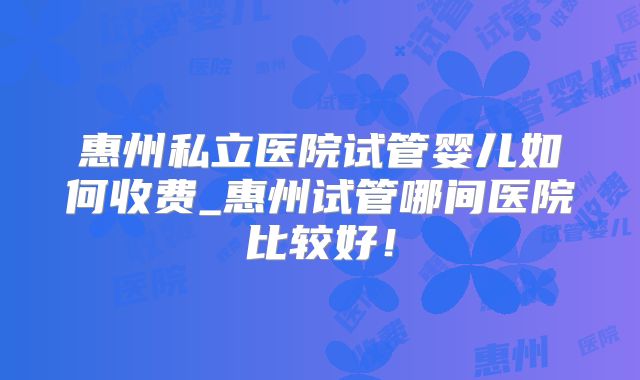 惠州私立医院试管婴儿如何收费_惠州试管哪间医院比较好!