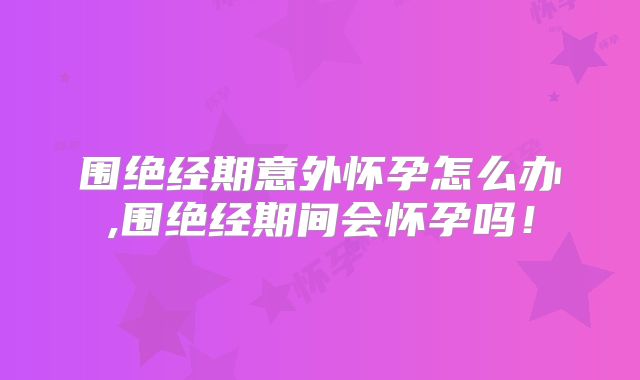 围绝经期意外怀孕怎么办,围绝经期间会怀孕吗!