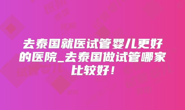 去泰国就医试管婴儿更好的医院_去泰国做试管哪家比较好!