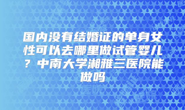 国内没有结婚证的单身女性可以去哪里做试管婴儿?中南大学湘雅三医院能做吗