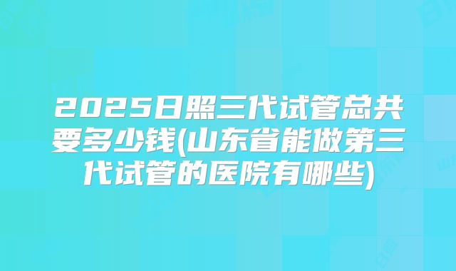 2025日照三代试管总共要多少钱(山东省能做第三代试管的医院有哪些)