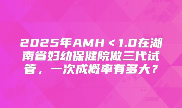 2025年AMH＜1.0在湖南省妇幼保健院做三代试管，一次成概率有多大？