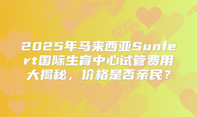 2025年马来西亚Sunfert国际生育中心试管费用大揭秘，价格是否亲民？