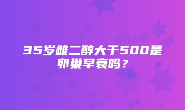 35岁雌二醇大于500是卵巢早衰吗？