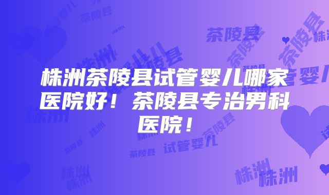 株洲茶陵县试管婴儿哪家医院好！茶陵县专治男科医院！