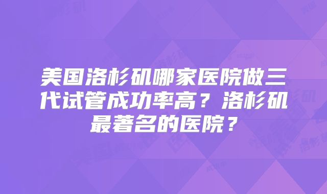 美国洛杉矶哪家医院做三代试管成功率高?洛杉矶最著名的医院?