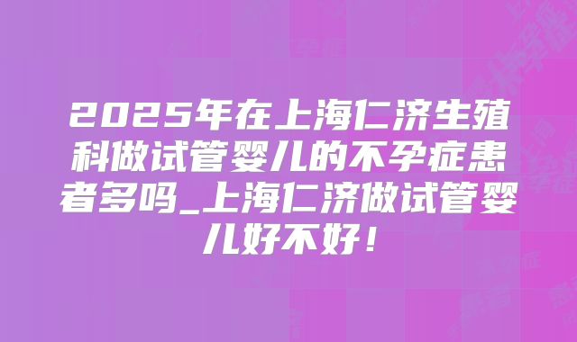 2025年在上海仁济生殖科做试管婴儿的不孕症患者多吗_上海仁济做试管婴儿好不好！