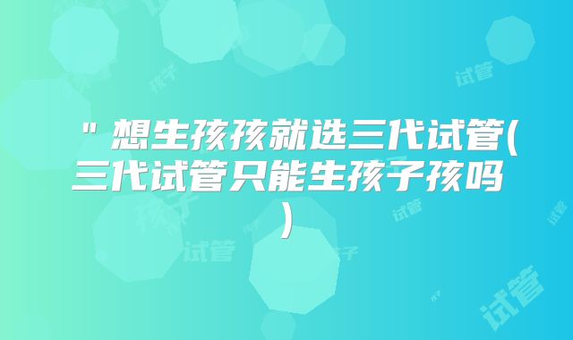 ＂想生孩孩就选三代试管(三代试管只能生孩子孩吗)