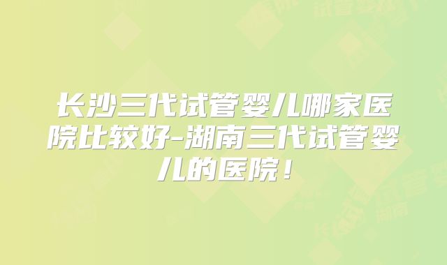 长沙三代试管婴儿哪家医院比较好-湖南三代试管婴儿的医院！