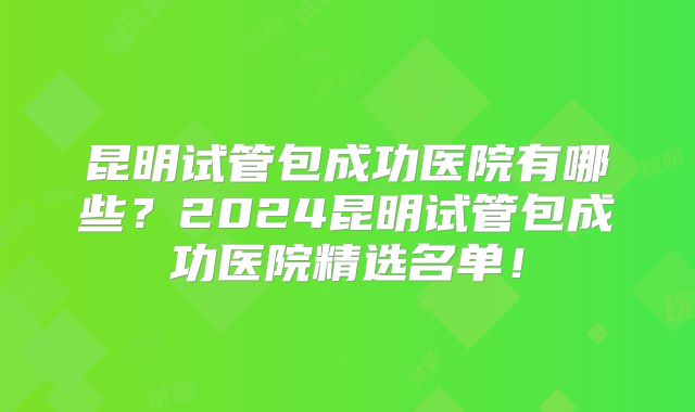 昆明试管包成功医院有哪些？2024昆明试管包成功医院精选名单！