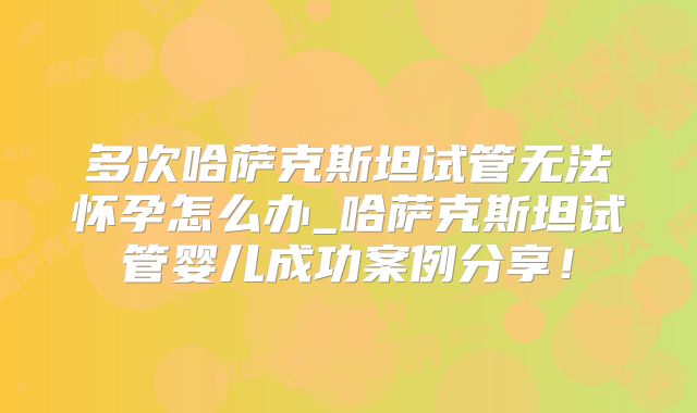 多次哈萨克斯坦试管无法怀孕怎么办_哈萨克斯坦试管婴儿成功案例分享!