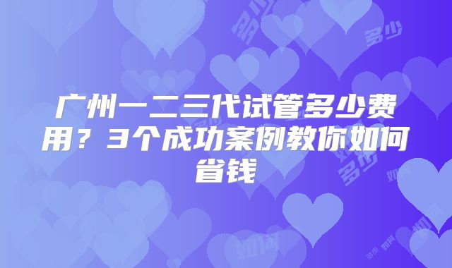 广州一二三代试管多少费用？3个成功案例教你如何省钱