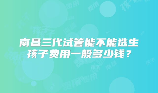 南昌三代试管能不能选生孩子费用一般多少钱？