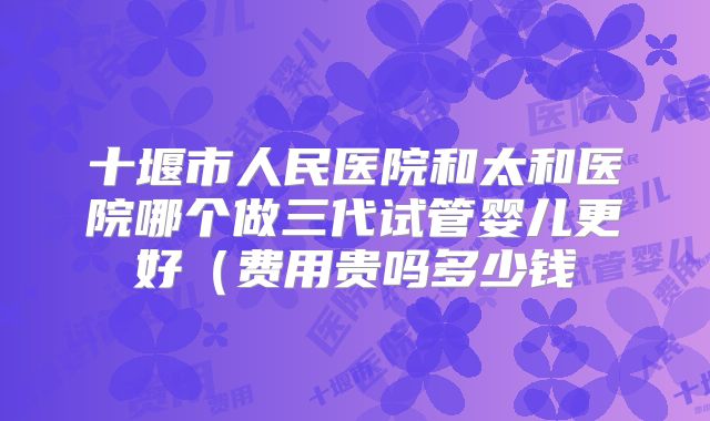 十堰市人民医院和太和医院哪个做三代试管婴儿更好（费用贵吗多少钱