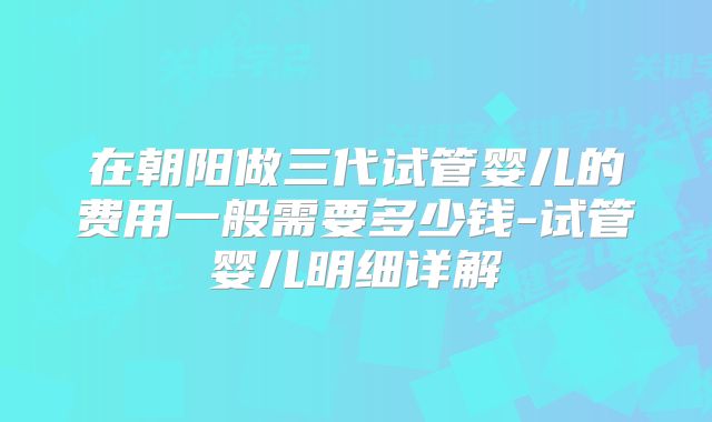 在朝阳做三代试管婴儿的费用一般需要多少钱-试管婴儿明细详解