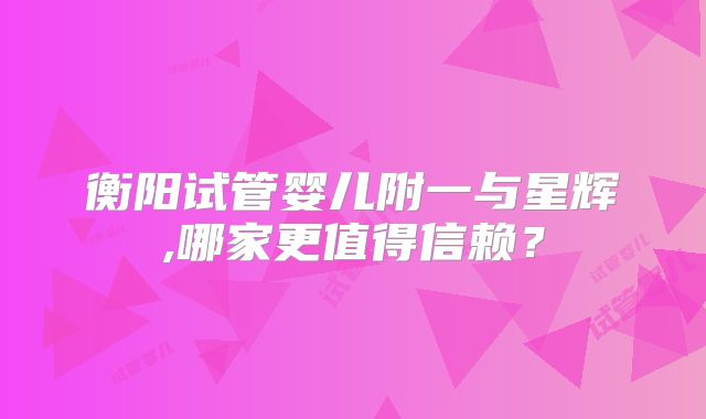 衡阳试管婴儿附一与星辉,哪家更值得信赖？