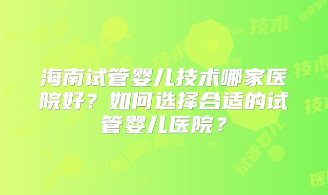 海南试管婴儿技术哪家医院好？如何选择合适的试管婴儿医院？
