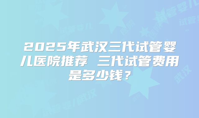 2025年武汉三代试管婴儿医院推荐 三代试管费用是多少钱？