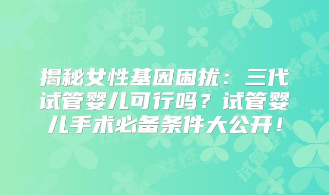 揭秘女性基因困扰：三代试管婴儿可行吗？试管婴儿手术必备条件大公开！