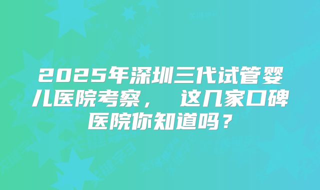 2025年深圳三代试管婴儿医院考察， 这几家口碑医院你知道吗？