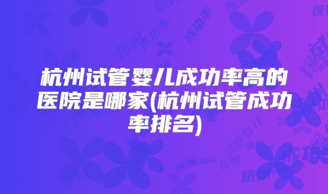 杭州试管婴儿成功率高的医院是哪家(杭州试管成功率排名)