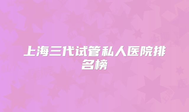 上海三代试管私人医院排名榜