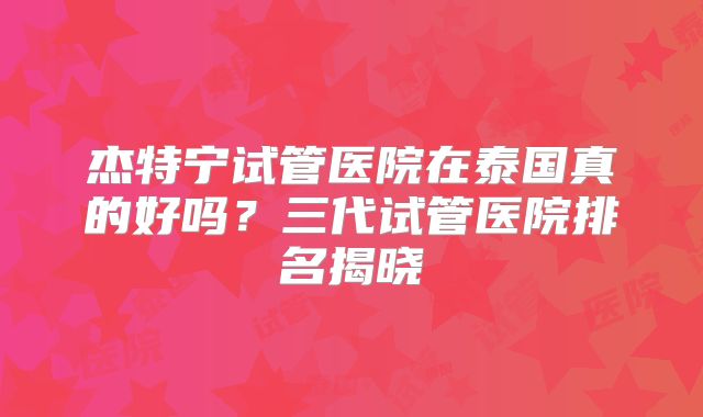 杰特宁试管医院在泰国真的好吗？三代试管医院排名揭晓