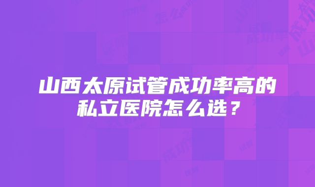 山西太原试管成功率高的私立医院怎么选？