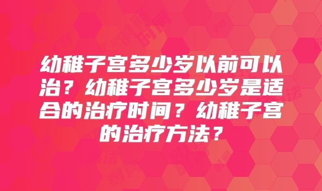 幼稚子宫多少岁以前可以治？幼稚子宫多少岁是适合的治疗时间？幼稚子宫的治疗方法？