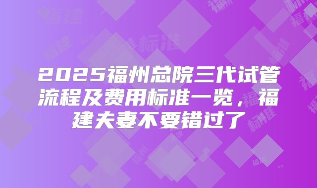 2025福州总院三代试管流程及费用标准一览，福建夫妻不要错过了