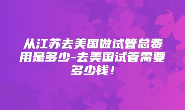 从江苏去美国做试管总费用是多少-去美国试管需要多少钱!