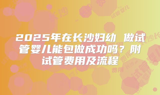 2025年在长沙妇幼 做试管婴儿能包做成功吗?附试管费用及流程
