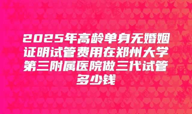 2025年高龄单身无婚姻证明试管费用在郑州大学第三附属医院做三代试管多少钱