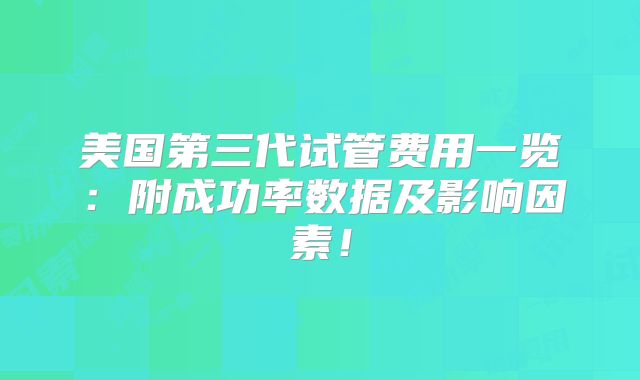 美国第三代试管费用一览：附成功率数据及影响因素！