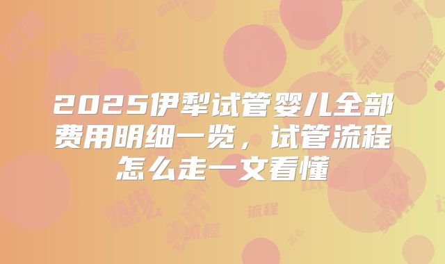 2025伊犁试管婴儿全部费用明细一览，试管流程怎么走一文看懂