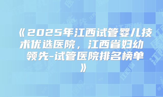 《2025年江西试管婴儿技术优选医院，江西省妇幼 领先-试管医院排名榜单》
