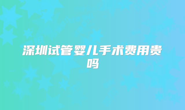 深圳试管婴儿手术费用贵吗