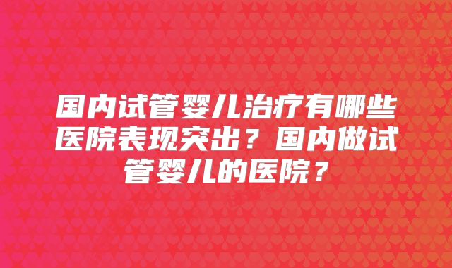 国内试管婴儿治疗有哪些医院表现突出?国内做试管婴儿的医院?