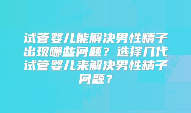 试管婴儿能解决男性精子出现哪些问题？选择几代试管婴儿来解决男性精子问题？