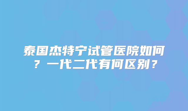 泰国杰特宁试管医院如何？一代二代有何区别？
