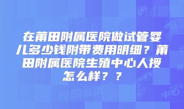 在莆田附属医院做试管婴儿多少钱附带费用明细？莆田附属医院生殖中心人授怎么样？？