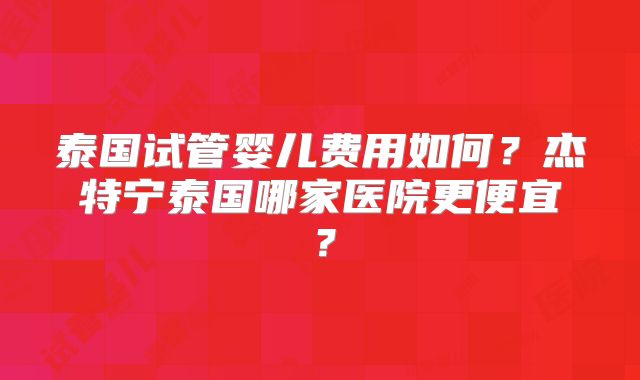 泰国试管婴儿费用如何？杰特宁泰国哪家医院更便宜？