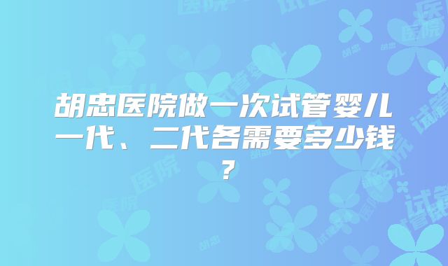 胡忠医院做一次试管婴儿一代、二代各需要多少钱?