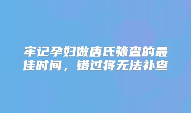 牢记孕妇做唐氏筛查的最佳时间,错过将无法补查