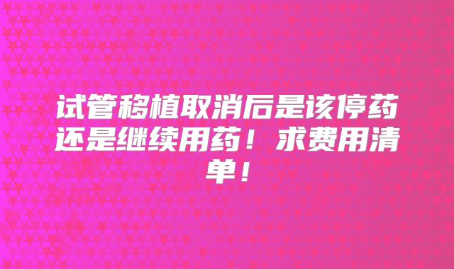 试管移植取消后是该停药还是继续用药！求费用清单！
