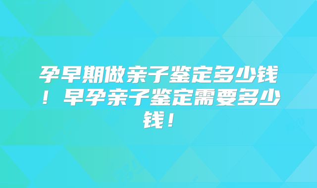 孕早期做亲子鉴定多少钱!早孕亲子鉴定需要多少钱!