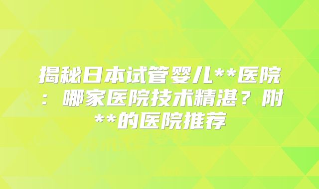 揭秘日本试管婴儿**医院:哪家医院技术精湛?附**的医院推荐