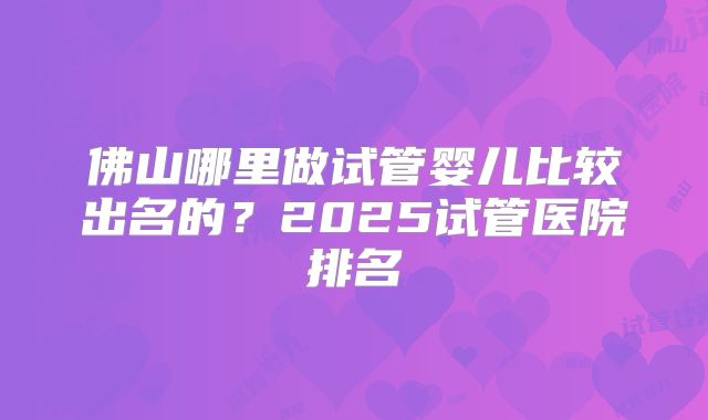 佛山哪里做试管婴儿比较出名的？2025试管医院排名