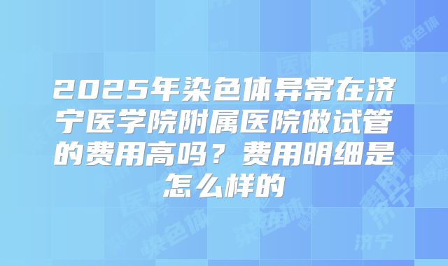 2025年染色体异常在济宁医学院附属医院做试管的费用高吗?费用明细是怎么样的